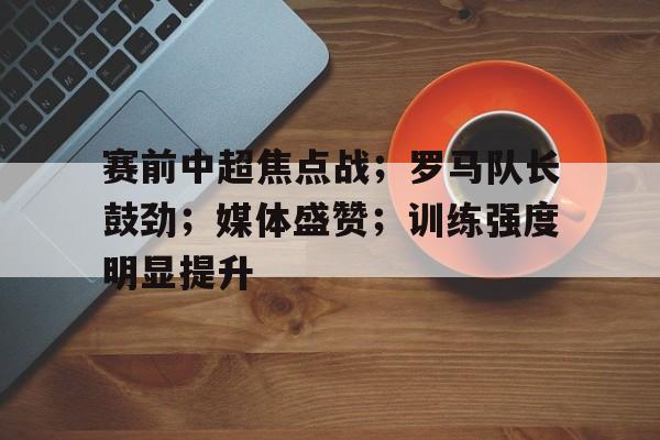 关于赛前中超焦点战；罗马队长鼓劲；媒体盛赞；训练强度明显提升的信息-kaiyun