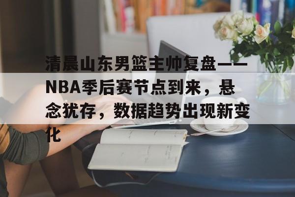 关于清晨山东男篮主帅复盘——NBA季后赛节点到来，悬念犹存，数据趋势出现新变化的信息-九游娱乐